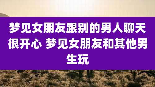 梦见女朋友跟别的男人聊天很开心 梦见女朋友和其他男生玩