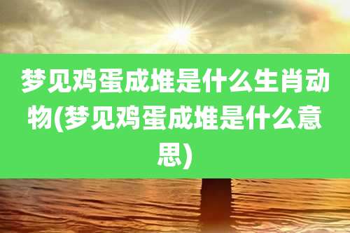 梦见鸡蛋成堆是什么生肖动物(梦见鸡蛋成堆是什么意思)