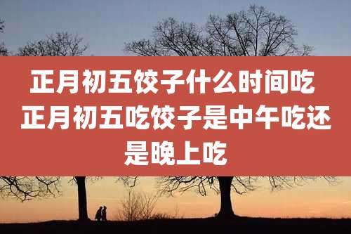 正月初五饺子什么时间吃 正月初五吃饺子是中午吃还是晚上吃