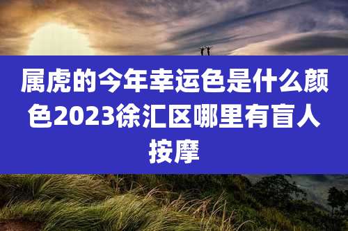 属虎的今年幸运色是什么颜色2023徐汇区哪里有盲人按摩