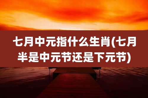 七月中元指什么生肖(七月半是中元节还是下元节)