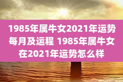 1985年属牛女2021年运势每月及运程 1985年属牛女在2021年运势怎么样