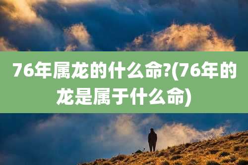 76年属龙的什么命?(76年的龙是属于什么命)