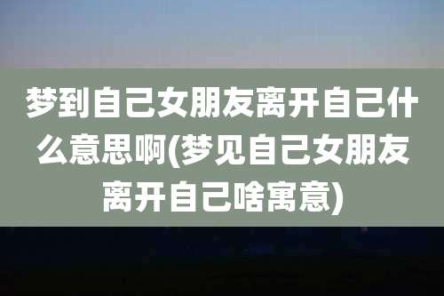 梦到自己女朋友离开自己什么意思啊(梦见自己女朋友离开自己啥寓意)