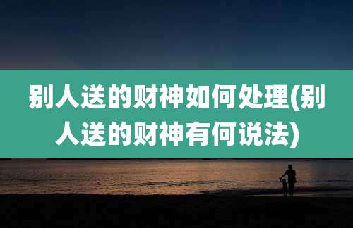 别人送的财神如何处理(别人送的财神有何说法)