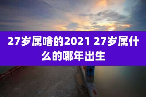 27岁属啥的2021 27岁属什么的哪年出生