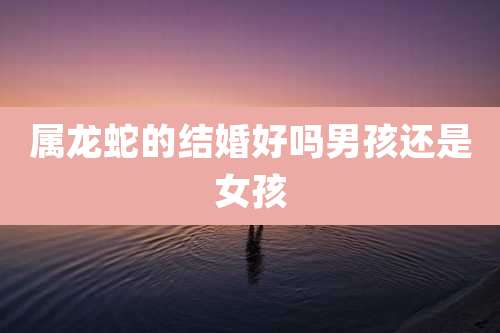 属龙蛇的结婚好吗男孩还是女孩
