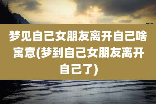 梦见自己女朋友离开自己啥寓意(梦到自己女朋友离开自己了)
