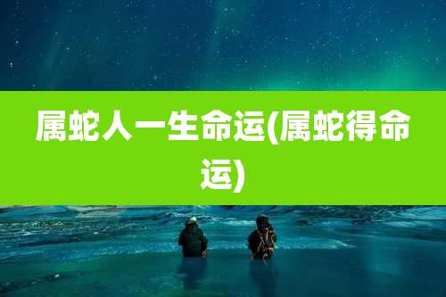 属蛇人一生命运(属蛇得命运)