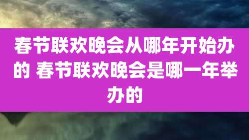 春节联欢晚会从哪年开始办的 春节联欢晚会是哪一年举办的
