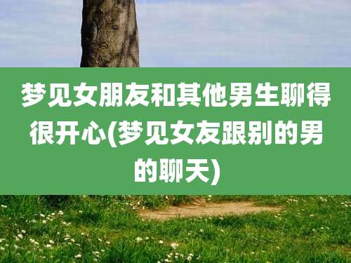 梦见女朋友和其他男生聊得很开心(梦见女友跟别的男的聊天)