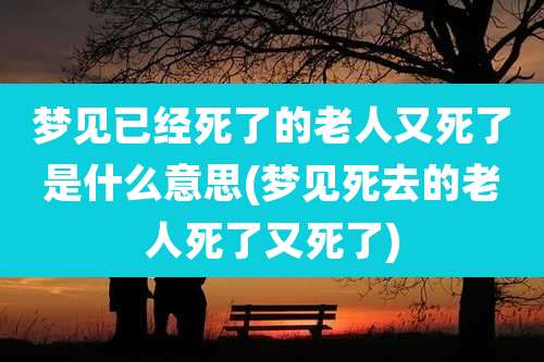 梦见已经死了的老人又死了是什么意思(梦见死去的老人死了又死了)