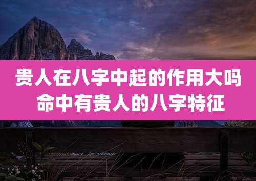 贵人在八字中起的作用大吗 命中有贵人的八字特征
