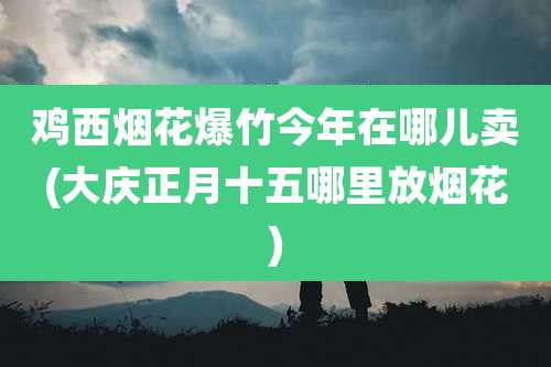 鸡西烟花爆竹今年在哪儿卖(大庆正月十五哪里放烟花)
