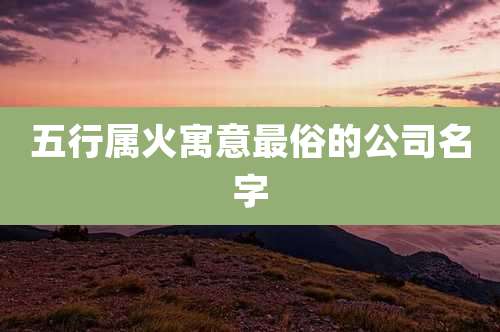 五行属火寓意最俗的公司名字