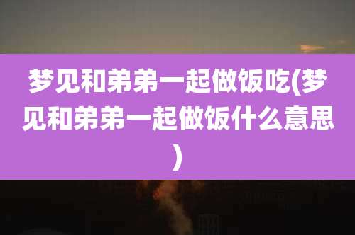 梦见和弟弟一起做饭吃(梦见和弟弟一起做饭什么意思)