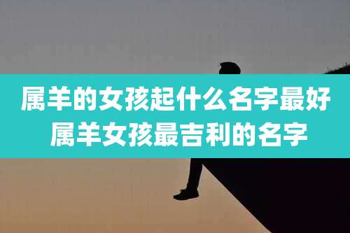 属羊的女孩起什么名字最好 属羊女孩最吉利的名字