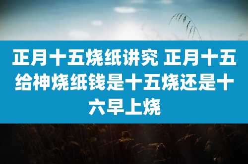 正月十五烧纸讲究 正月十五给神烧纸钱是十五烧还是十六早上烧