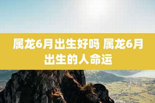 属龙6月出生好吗 属龙6月出生的人命运