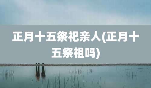 正月十五祭祀亲人(正月十五祭祖吗)