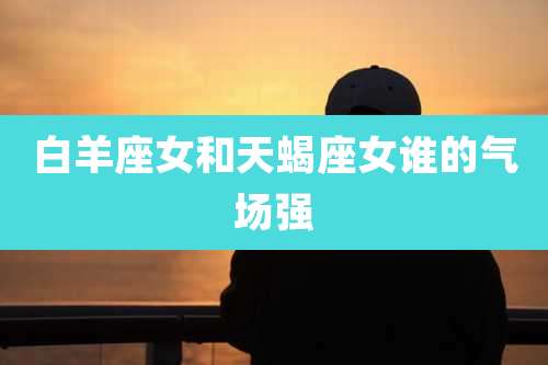 白羊座女和天蝎座女谁的气场强