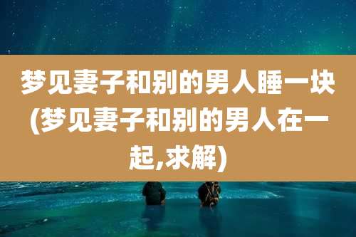 梦见妻子和别的男人睡一块(梦见妻子和别的男人在一起,求解)