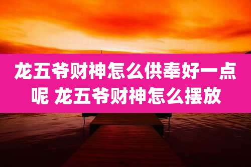 龙五爷财神怎么供奉好一点呢 龙五爷财神怎么摆放