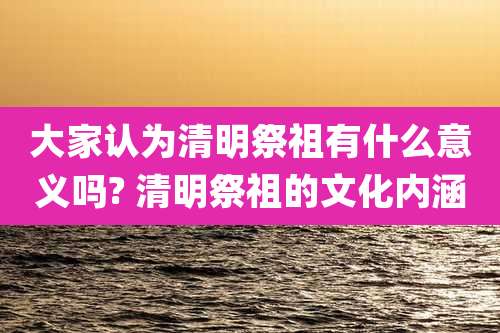大家认为清明祭祖有什么意义吗? 清明祭祖的文化内涵