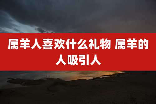 属羊人喜欢什么礼物 属羊的人吸引人