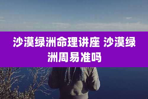 沙漠绿洲命理讲座 沙漠绿洲周易准吗