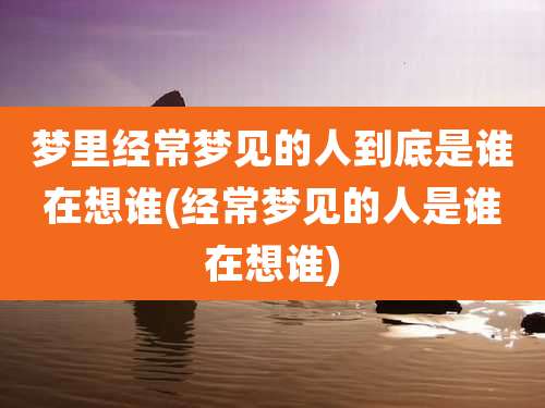 梦里经常梦见的人到底是谁在想谁(经常梦见的人是谁在想谁)