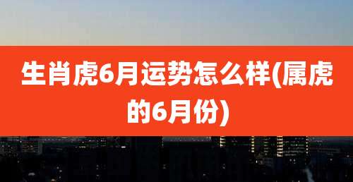 生肖虎6月运势怎么样(属虎的6月份)