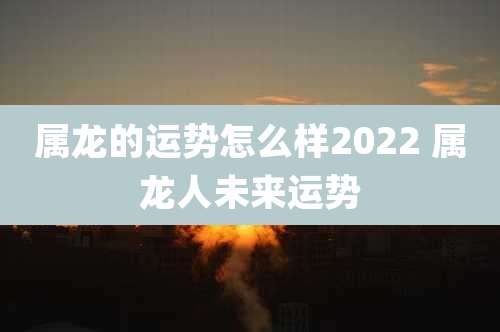 属龙的运势怎么样2022 属龙人未来运势