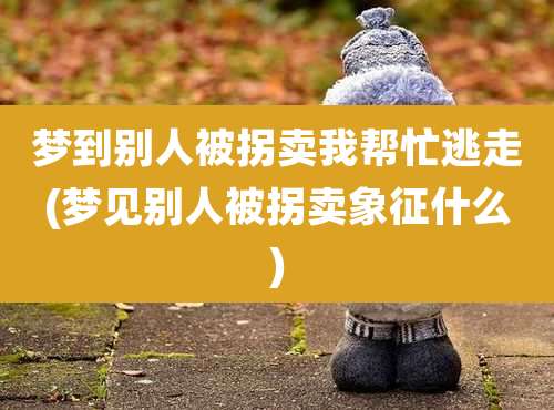梦到别人被拐卖我帮忙逃走(梦见别人被拐卖象征什么)