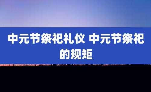 中元节祭祀礼仪 中元节祭祀的规矩