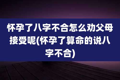 怀孕了八字不合怎么劝父母接受呢(怀孕了算命的说八字不合)