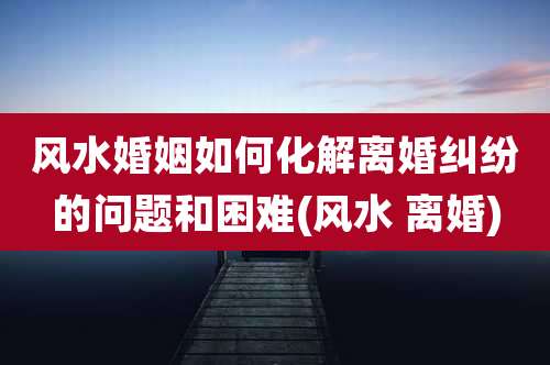 风水婚姻如何化解离婚纠纷的问题和困难(风水 离婚)
