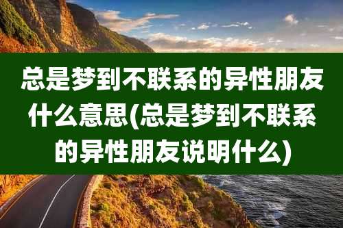 总是梦到不联系的异性朋友什么意思(总是梦到不联系的异性朋友说明什么)