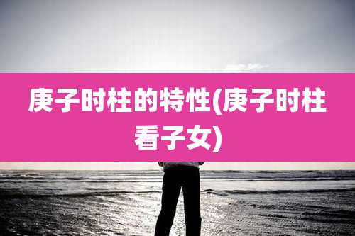 庚子时柱的特性(庚子时柱看子女)