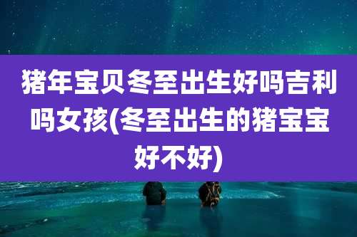 猪年宝贝冬至出生好吗吉利吗女孩(冬至出生的猪宝宝好不好)