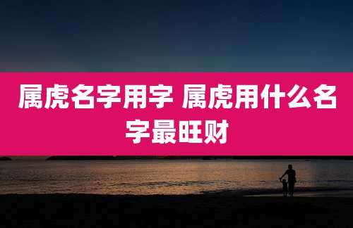 属虎名字用字 属虎用什么名字最旺财