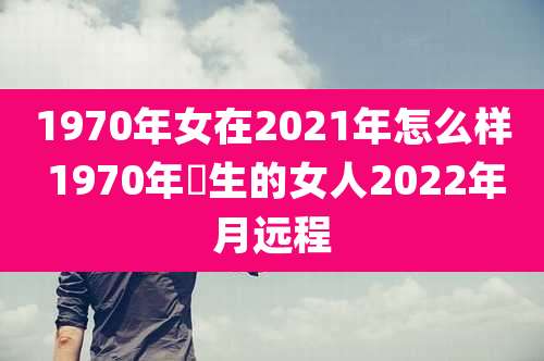 1970年女在2021年怎么样 1970年岀生的女人2022年月远程