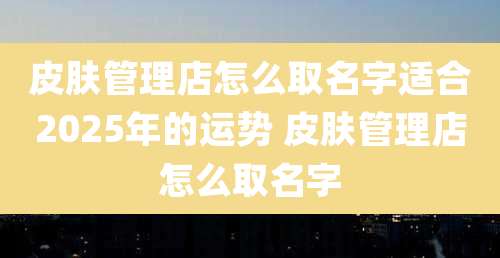 皮肤管理店怎么取名字适合2025年的运势 皮肤管理店怎么取名字