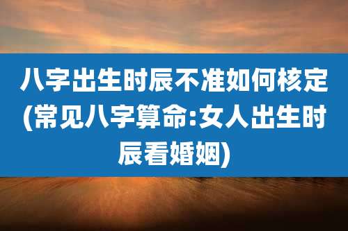 八字出生时辰不准如何核定(常见八字算命:女人出生时辰看婚姻)