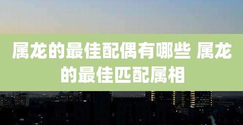 属龙的最佳配偶有哪些 属龙的最佳匹配属相