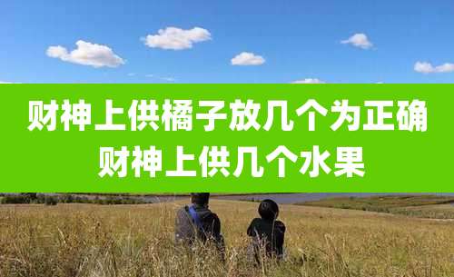 财神上供橘子放几个为正确 财神上供几个水果