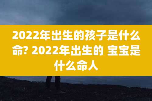 2022年出生的孩子是什么命? 2022年出生的 宝宝是什么命人