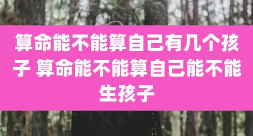 算命能不能算自己有几个孩子 算命能不能算自己能不能生孩子