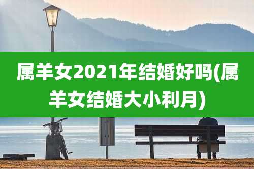 属羊女2021年结婚好吗(属羊女结婚大小利月)