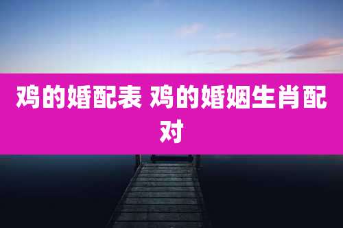 鸡的婚配表 鸡的婚姻生肖配对